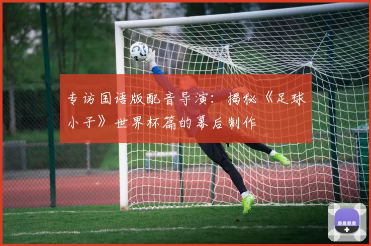 专访国语版配音导演：揭秘《足球小子》世界杯篇的幕后制作