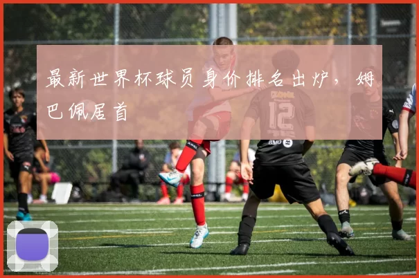 最新世界杯球员身价排名出炉,姆巴佩居首