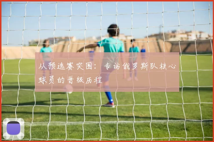 从预选赛突围:专访俄罗斯队核心球员的晋级历程
