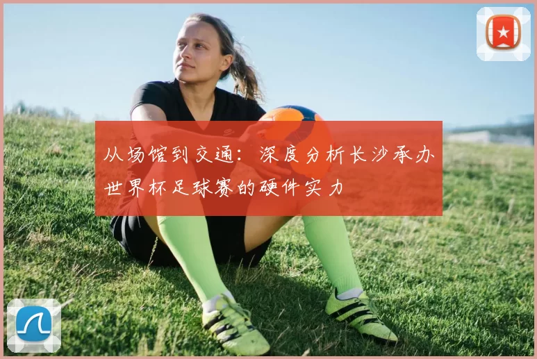 从场馆到交通:深度分析长沙承办世界杯足球赛的硬件实力