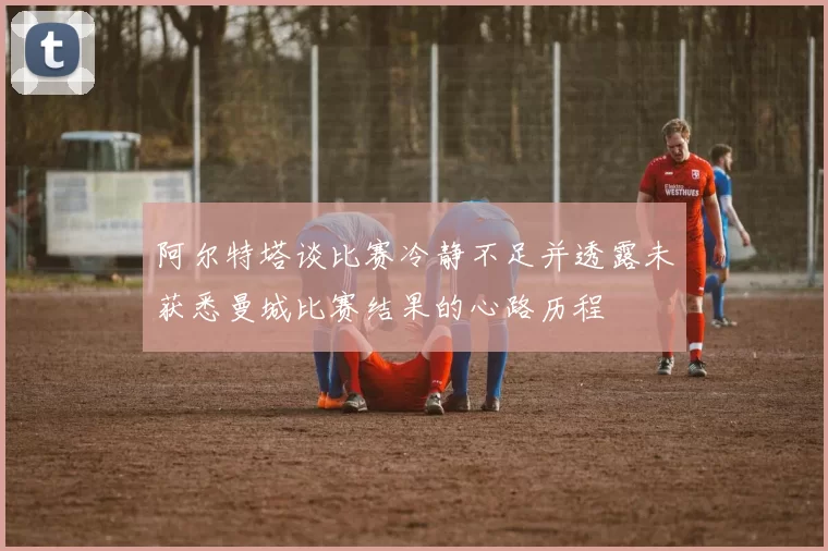 阿尔特塔谈比赛冷静不足并透露未获悉曼城比赛结果的心路历程