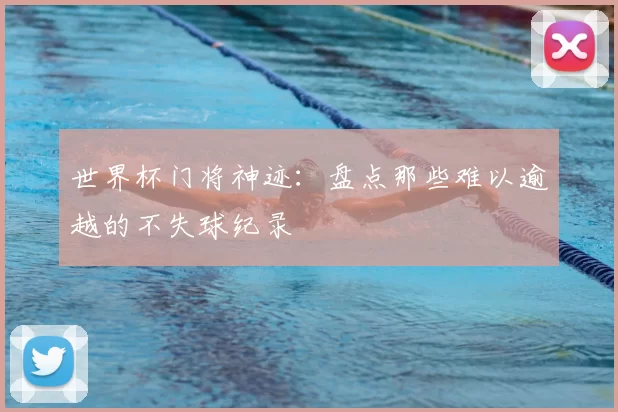 世界杯门将神迹:盘点那些难以逾越的不失球纪录