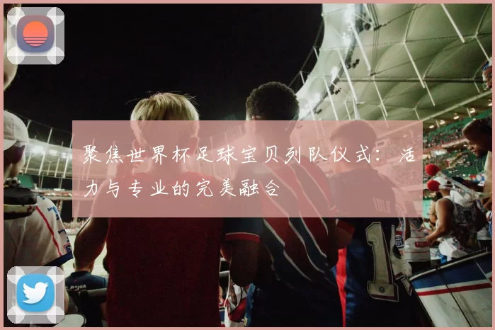 聚焦世界杯足球宝贝列队仪式:活力与专业的完美融合