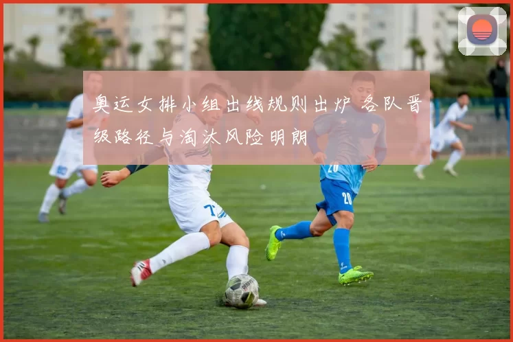 奥运女排小组出线规则出炉 各队晋级路径与淘汰风险明朗
