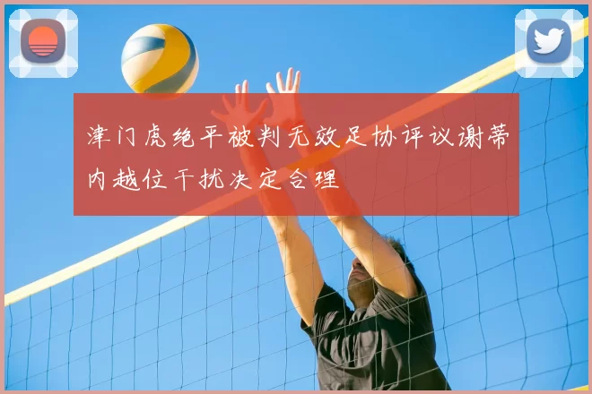 津门虎绝平被判无效足协评议谢蒂内越位干扰决定合理