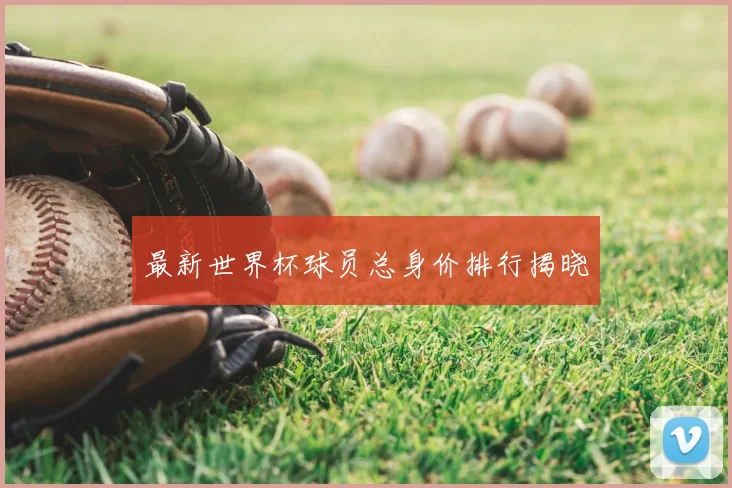 最新世界杯球员总身价排行揭晓