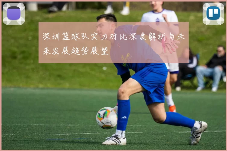 深圳篮球队实力对比深度解析与未来发展趋势展望