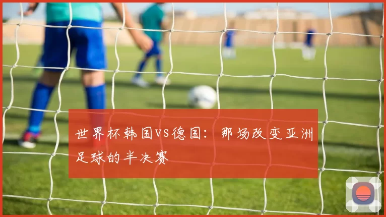 世界杯韩国vs德国:那场改变亚洲足球的半决赛