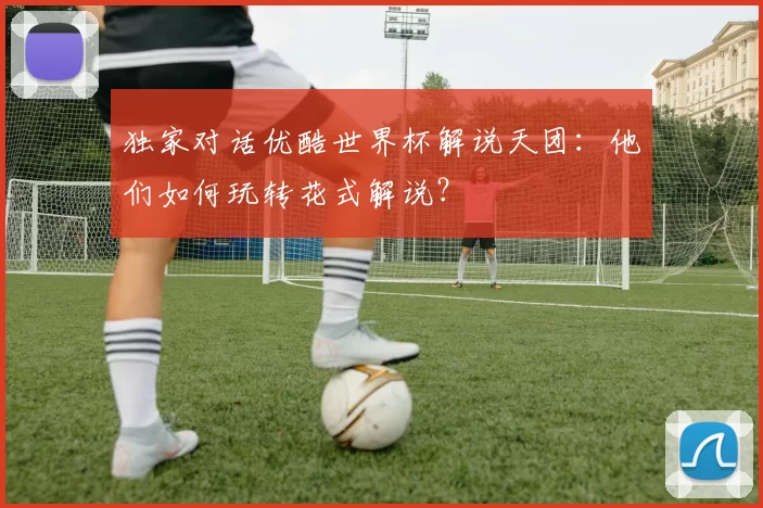独家对话优酷世界杯解说天团:他们如何玩转花式解说?