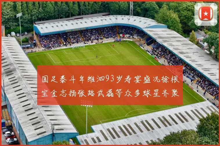 国足泰斗年维泗93岁寿宴盛况徐根宝金志扬张路武磊等众多球星齐聚祝贺