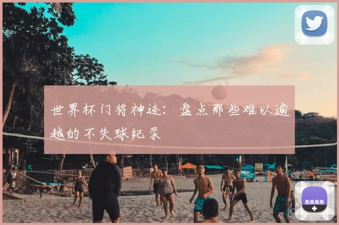 世界杯门将神迹：盘点那些难以逾越的不失球纪录
